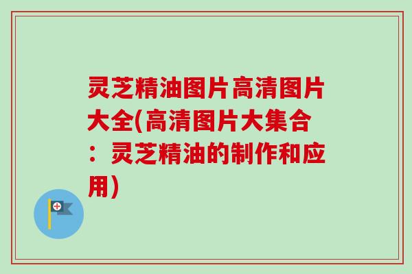 灵芝精油图片高清图片大全(高清图片大集合:灵芝精油的制作和应用) 灵芝精油图片高清图片大全(高清图片大集合:灵芝精油的制作和应用)