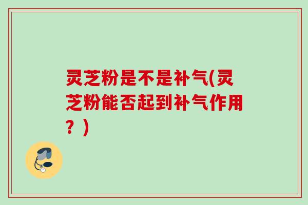 灵芝粉是不是(灵芝粉能否起到作用?) 灵芝粉是不是(灵芝粉能否起到作用?)