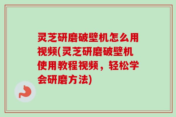 灵芝研磨破壁机怎么用视频(灵芝研磨破壁机使用教程视频,轻松学会研磨方法) 灵芝研磨破壁机怎么用视频(灵芝研磨破壁机使用教程视频,轻松学会研磨方法)