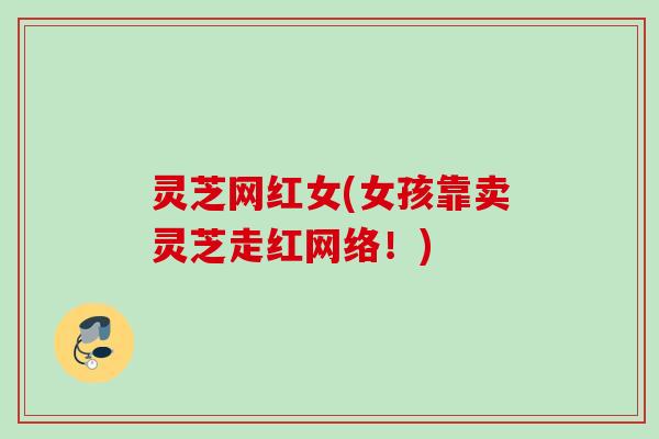灵芝网红女(女孩靠卖灵芝走红网络!) 灵芝网红女(女孩靠卖灵芝走红网络!)