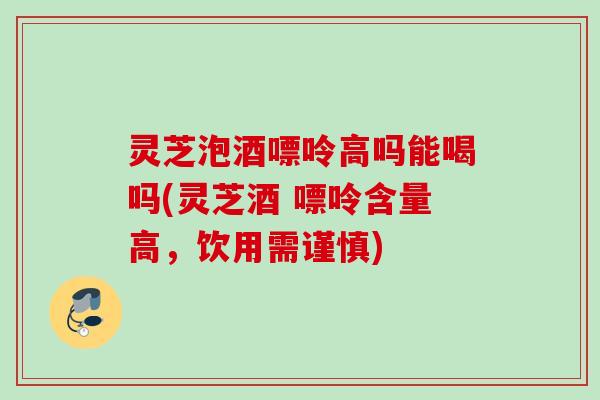 灵芝泡酒嘌呤高吗能喝吗(灵芝酒 嘌呤含量高,饮用需谨慎) 灵芝泡酒嘌呤高吗能喝吗(灵芝酒 嘌呤含量高,饮用需谨慎)