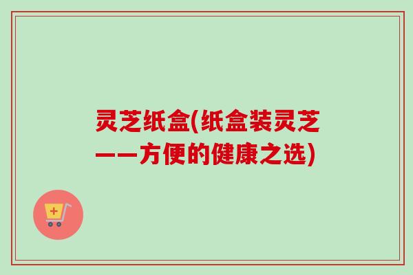 灵芝纸盒(纸盒装灵芝——方便的健康之选) 灵芝纸盒(纸盒装灵芝——方便的健康之选)