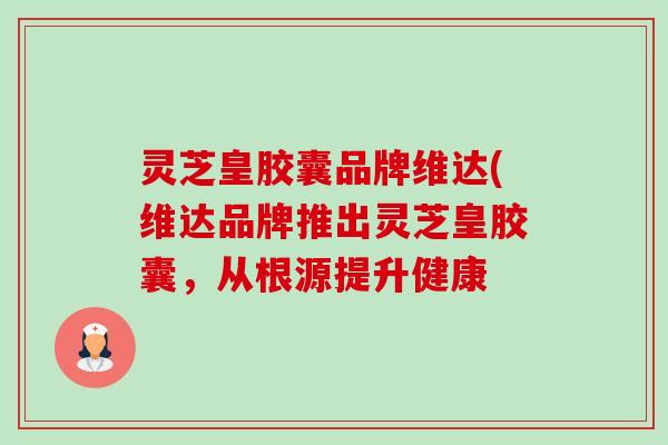 灵芝皇胶囊品牌维达(维达品牌推出灵芝皇胶囊,从根源提升健康 灵芝皇胶囊品牌维达(维达品牌推出灵芝皇胶囊,从根源提升健康
