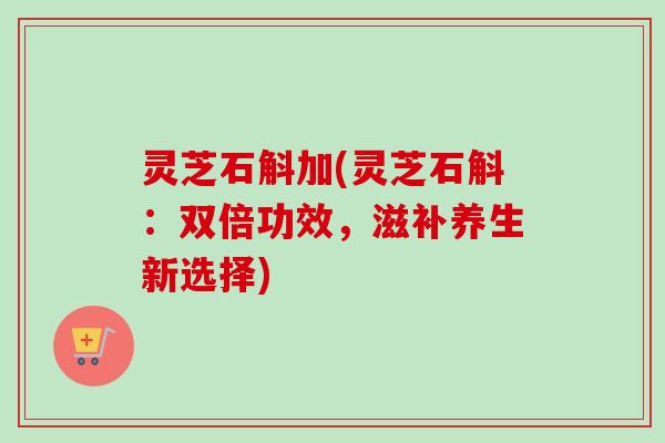 灵芝石斛加(灵芝石斛:双倍功效,滋补养生新选择) 灵芝石斛加(灵芝石斛:双倍功效,滋补养生新选择)
