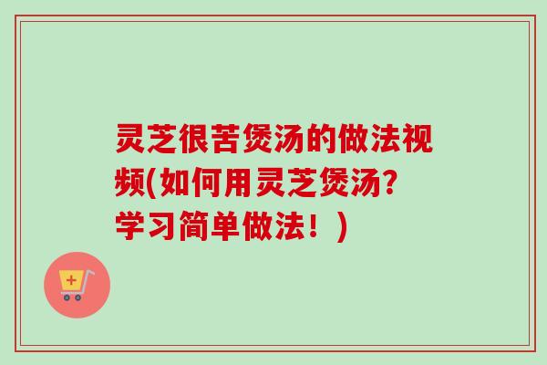灵芝很苦煲汤的做法视频(如何用灵芝煲汤?学习简单做法!) 灵芝很苦煲汤的做法视频(如何用灵芝煲汤?学习简单做法!)