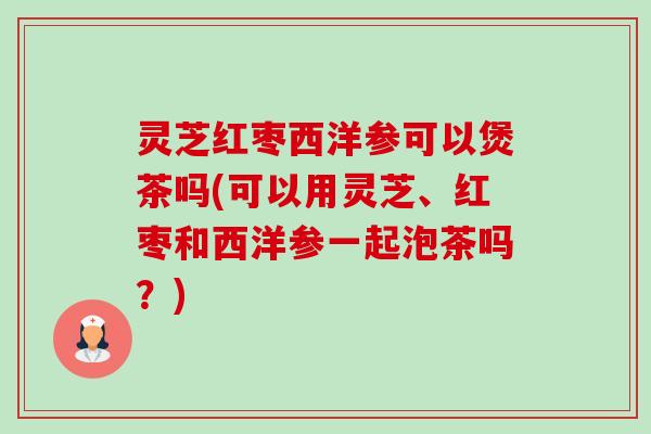 灵芝红枣西洋参可以煲茶吗(可以用灵芝、红枣和西洋参一起泡茶吗？)