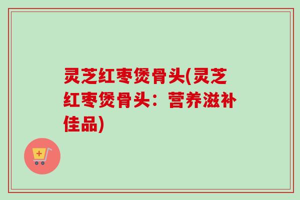 灵芝红枣煲骨头(灵芝红枣煲骨头:营养滋补佳品) 灵芝红枣煲骨头(灵芝红枣煲骨头:营养滋补佳品)
