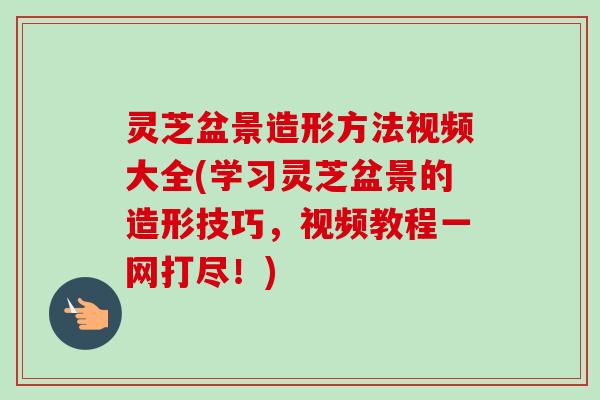 灵芝盆景造形方法视频大全(学习灵芝盆景的造形技巧,视频教程一网打尽!) 灵芝盆景造形方法视频大全(学习灵芝盆景的造形技巧,视频教程一网打尽!)