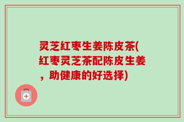 灵芝红枣生姜陈皮茶(红枣灵芝茶配陈皮生姜,助健康的好选择) 灵芝红枣生姜陈皮茶(红枣灵芝茶配陈皮生姜,助健康的好选择)