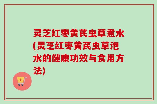 灵芝红枣黄芪虫草煮水(灵芝红枣黄芪虫草泡水的健康功效与食用方法) 灵芝红枣黄芪虫草煮水(灵芝红枣黄芪虫草泡水的健康功效与食用方法)