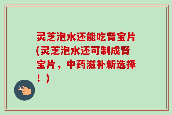 灵芝泡水还能吃宝片(灵芝泡水还可制成宝片,滋补新选择!) 灵芝泡水还能吃宝片(灵芝泡水还可制成宝片,滋补新选择!)
