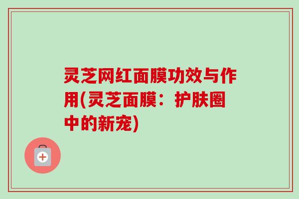 灵芝网红面膜功效与作用(灵芝面膜:护肤圈中的新宠) 灵芝网红面膜功效与作用(灵芝面膜:护肤圈中的新宠)