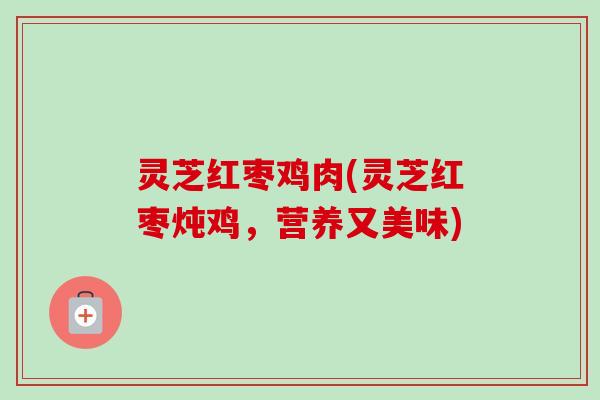 灵芝红枣鸡肉(灵芝红枣炖鸡,营养又美味) 灵芝红枣鸡肉(灵芝红枣炖鸡,营养又美味)