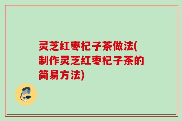 灵芝红枣杞子茶做法(制作灵芝红枣杞子茶的简易方法) 灵芝红枣杞子茶做法(制作灵芝红枣杞子茶的简易方法)