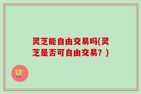 灵芝能自由交易吗(灵芝是否可自由交易？)