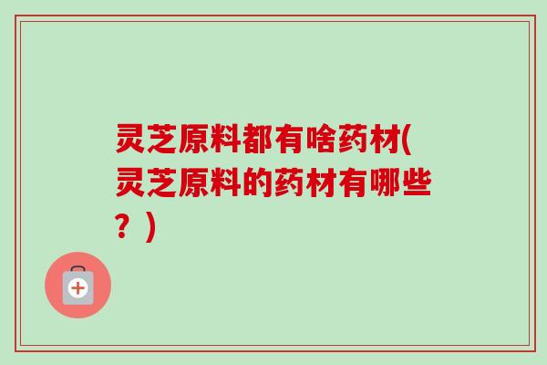 灵芝原料都有啥药材(灵芝原料的药材有哪些?) 灵芝原料都有啥药材(灵芝原料的药材有哪些?)