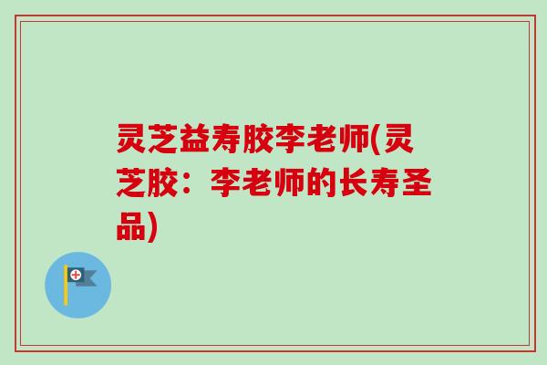 灵芝益寿胶李老师(灵芝胶:李老师的长寿圣品) 灵芝益寿胶李老师(灵芝胶:李老师的长寿圣品)
