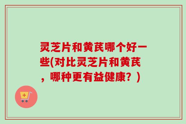 灵芝片和黄芪哪个好一些(对比灵芝片和黄芪,哪种更有益健康?) 灵芝片和黄芪哪个好一些(对比灵芝片和黄芪,哪种更有益健康?)