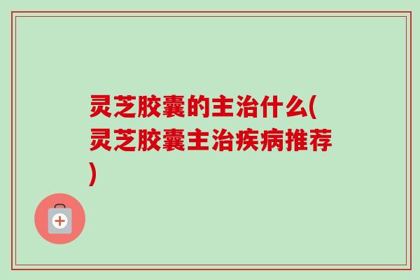 灵芝胶囊的主什么(灵芝胶囊主推荐) 灵芝胶囊的主什么(灵芝胶囊主推荐)