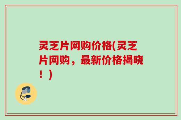 灵芝片网购价格(灵芝片网购,新价格揭晓!) 灵芝片网购价格(灵芝片网购,新价格揭晓!)
