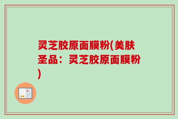 灵芝胶原面膜粉(美肤圣品:灵芝胶原面膜粉) 灵芝胶原面膜粉(美肤圣品:灵芝胶原面膜粉)