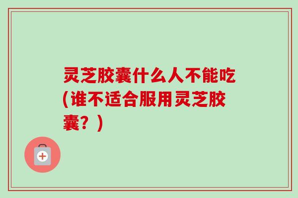 灵芝胶囊什么人不能吃(谁不适合服用灵芝胶囊?) 灵芝胶囊什么人不能吃(谁不适合服用灵芝胶囊?)