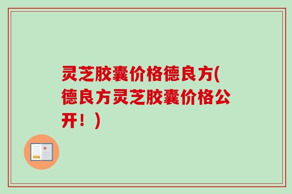 灵芝胶囊价格德良方(德良方灵芝胶囊价格公开!) 灵芝胶囊价格德良方(德良方灵芝胶囊价格公开!)