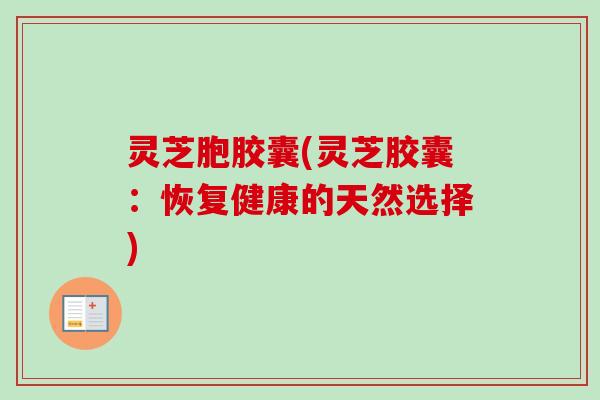 灵芝胞胶囊(灵芝胶囊:恢复健康的天然选择) 灵芝胞胶囊(灵芝胶囊:恢复健康的天然选择)