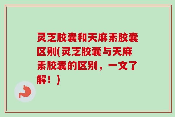 灵芝胶囊和天麻素胶囊区别(灵芝胶囊与天麻素胶囊的区别，一文了解！)