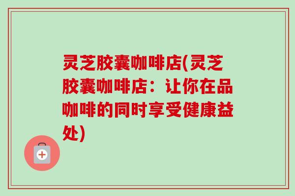 灵芝胶囊咖啡店(灵芝胶囊咖啡店:让你在品咖啡的同时享受健康益处) 灵芝胶囊咖啡店(灵芝胶囊咖啡店:让你在品咖啡的同时享受健康益处)