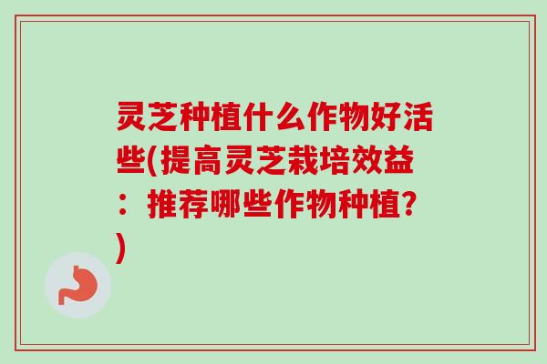 灵芝种植什么作物好活些(提高灵芝栽培效益:推荐哪些作物种植?) 灵芝种植什么作物好活些(提高灵芝栽培效益:推荐哪些作物种植?)