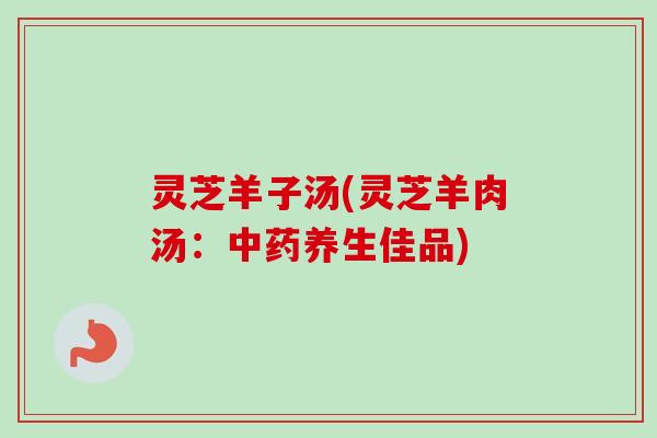 灵芝羊子汤(灵芝羊肉汤:养生佳品) 灵芝羊子汤(灵芝羊肉汤:养生佳品)