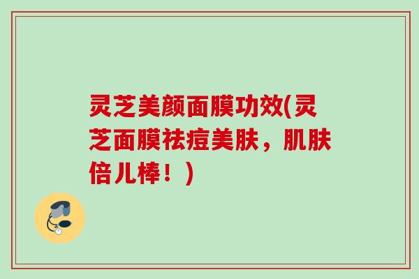 灵芝美颜面膜功效(灵芝面膜祛痘美肤，倍儿棒！)