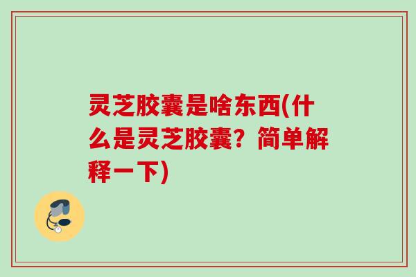 灵芝胶囊是啥东西(什么是灵芝胶囊？简单解释一下)