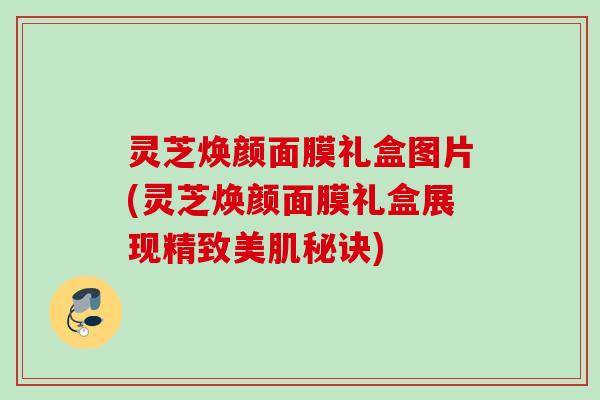 灵芝焕颜面膜礼盒图片(灵芝焕颜面膜礼盒展现精致美肌秘诀)