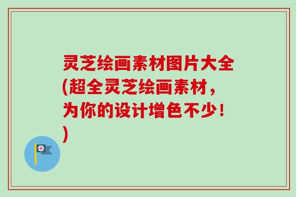 灵芝绘画素材图片大全(超全灵芝绘画素材,为你的设计增色不少!) 灵芝绘画素材图片大全(超全灵芝绘画素材,为你的设计增色不少!)
