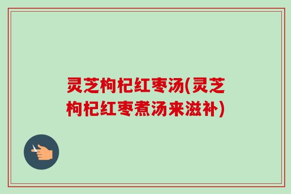 灵芝枸杞红枣汤(灵芝枸杞红枣煮汤来滋补)