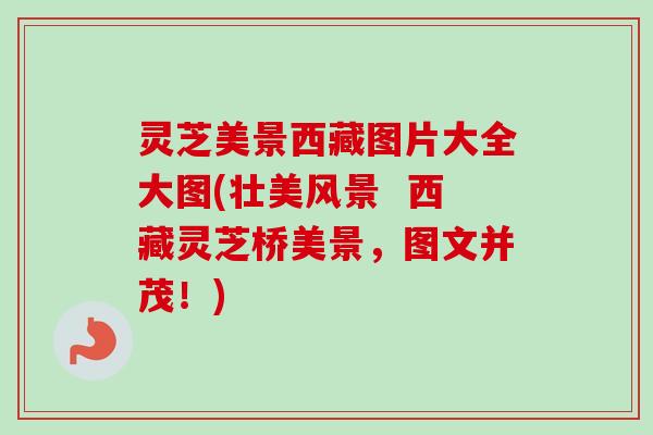 灵芝美景西藏图片大全大图(壮美风景 西藏灵芝桥美景,图文并茂!) 灵芝美景西藏图片大全大图(壮美风景 西藏灵芝桥美景,图文并茂!)