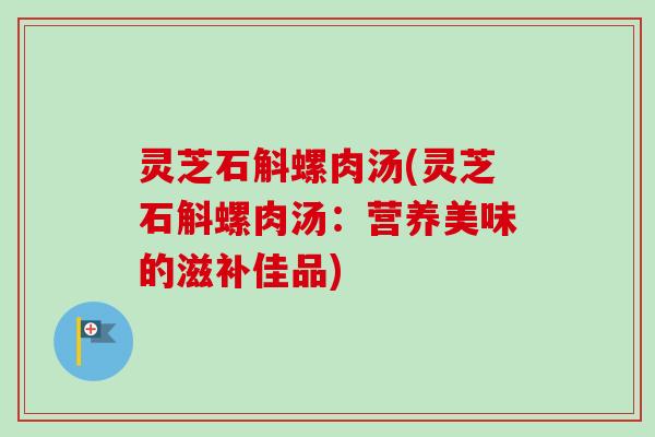 灵芝石斛螺肉汤(灵芝石斛螺肉汤:营养美味的滋补佳品) 灵芝石斛螺肉汤(灵芝石斛螺肉汤:营养美味的滋补佳品)