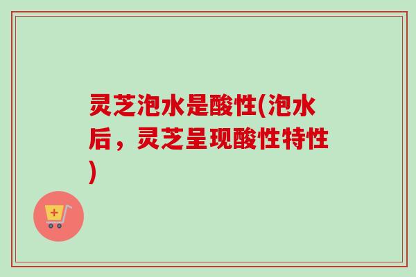 灵芝泡水是酸性(泡水后,灵芝呈现酸性特性) 灵芝泡水是酸性(泡水后,灵芝呈现酸性特性)