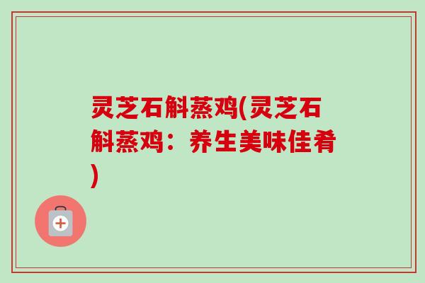 灵芝石斛蒸鸡(灵芝石斛蒸鸡:养生美味佳肴) 灵芝石斛蒸鸡(灵芝石斛蒸鸡:养生美味佳肴)
