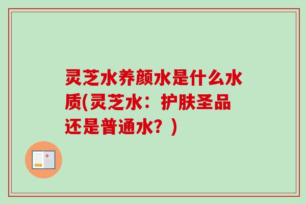 灵芝水养颜水是什么水质(灵芝水:护肤圣品还是普通水?) 灵芝水养颜水是什么水质(灵芝水:护肤圣品还是普通水?)