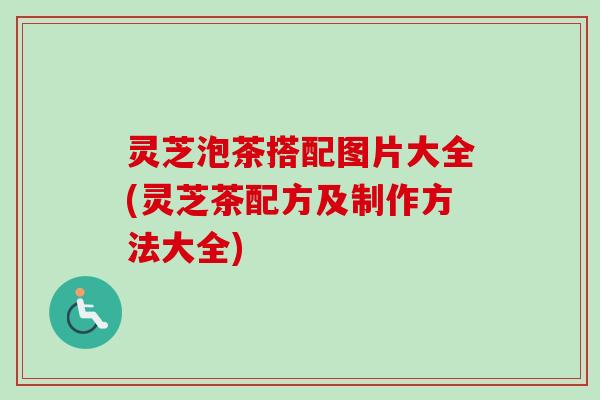 灵芝泡茶搭配图片大全(灵芝茶配方及制作方法大全)