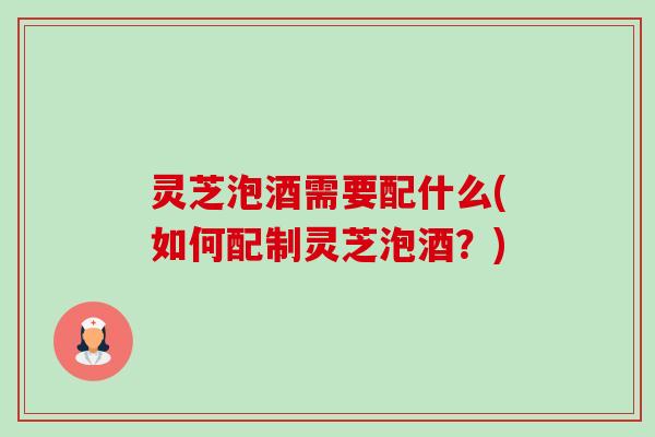 灵芝泡酒需要配什么(如何配制灵芝泡酒？)