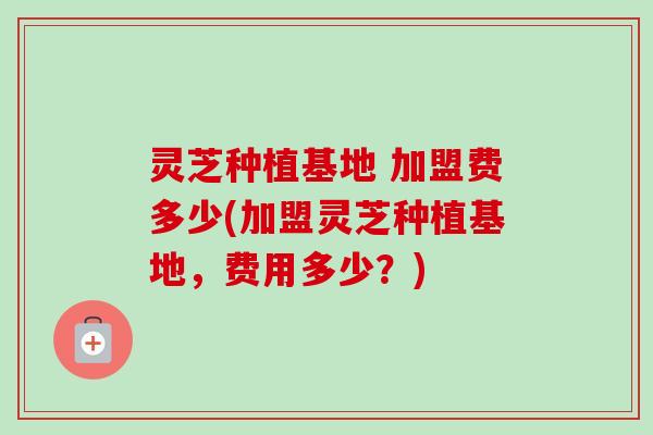 灵芝种植基地 加盟费多少(加盟灵芝种植基地,费用多少?) 灵芝种植基地 加盟费多少(加盟灵芝种植基地,费用多少?)