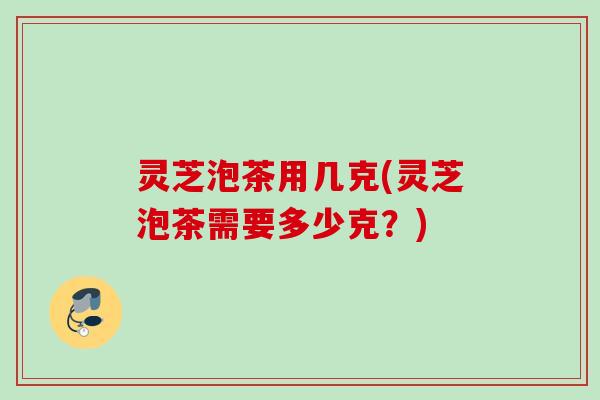 灵芝泡茶用几克(灵芝泡茶需要多少克?) 灵芝泡茶用几克(灵芝泡茶需要多少克?)
