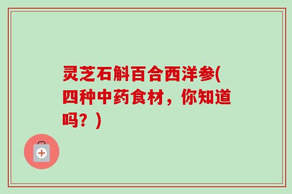 灵芝石斛百合西洋参(四种食材,你知道吗?) 灵芝石斛百合西洋参(四种食材,你知道吗?)