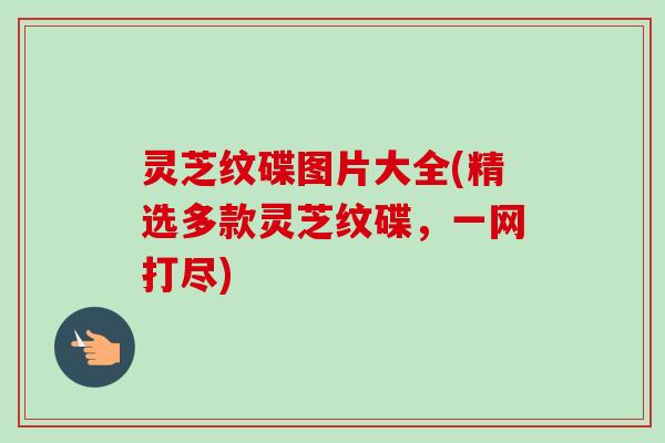 灵芝纹碟图片大全(精选多款灵芝纹碟,一网打尽) 灵芝纹碟图片大全(精选多款灵芝纹碟,一网打尽)