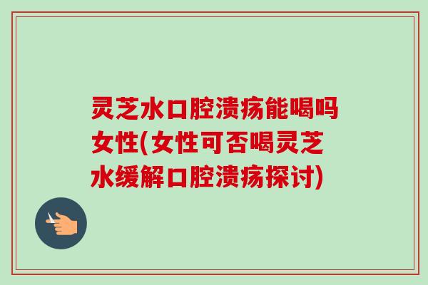 灵芝水口腔溃疡能喝吗女性(女性可否喝灵芝水缓解口腔溃疡探讨) 灵芝水口腔溃疡能喝吗女性(女性可否喝灵芝水缓解口腔溃疡探讨)