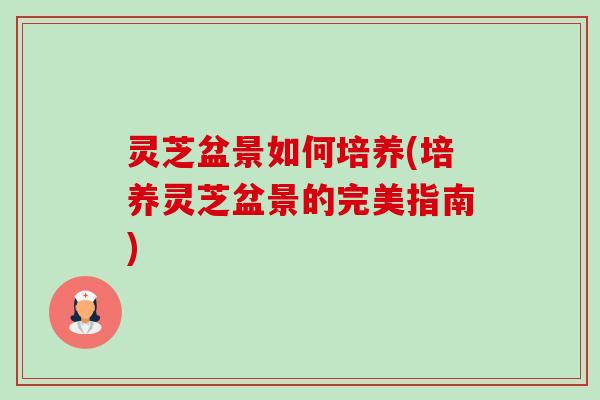 灵芝盆景如何培养(培养灵芝盆景的完美指南) 灵芝盆景如何培养(培养灵芝盆景的完美指南)